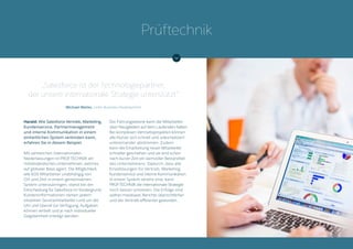 Harald: Wie Salesforce Vertrieb, Marketing,
Kundenservice, Partnermanagement
und interne Kommunikation in einem
einheitlichen System verbinden kann,
erfahren Sie in diesem Beispiel.
Mit zahlreichen internationalen
Niederlassungen ist PRÜFTECHNIK ein
mittelständisches Unternehmen, welches
auf globaler Basis agiert. Die Möglichkeit,
alle 600 Mitarbeiter unabhängig von
Ort und Zeit in einem gemeinsamen
System unterzubringen, stand bei der
Entscheidung für Salesforce im Vordergrund.
Kundeninformationen stehen jedem
einzelnen Servicemitarbeiter rund um die
Uhr und überall zur Verfügung. Aufgaben
können verteilt und je nach individueller
Gegebenheit erledigt werden.
Die Führungsebene kann die Mitarbeiter
über Neuigkeiten auf dem Laufenden halten.
Bei komplexen Vertriebsprojekten können
alle Nutzer sich schnell und unkompliziert
untereinander abstimmen. Zudem
kann die Einarbeitung neuer Mitarbeiter
schneller geschehen und sie sind schon
nach kurzer Zeit ein wertvoller Bestandteil
des Unternehmens. Dadurch, dass alle
Einzellösungen für Vertrieb, Marketing,
Kundenservice und interne Kommunikation
in einem System vereint sind, kann
PRÜFTECHNIK die internationale Strategie
noch besser umsetzen. Die Erfolge sind
seither messbarer, Berichte übersichtlicher
und der Vertrieb effizienter geworden.
„Salesforce ist der Technologiepartner,
der unsere internationale Strategie unterstützt“
Michael Meiler, Leiter Business Development
Prüftechnik
 