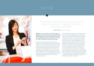 Harald: Es ist erstaunlich, wie schnell Dinge sich
bewegen können, wenn es die Umstände erfordern.
Dieses junge Unternehmen brauchte schnell eine
zuverlässige Lösung und mit Salesforce konnte
ein CRM in Rekordzeit eingerichtet werden.
Beim Berliner Unternehmen SumUp können
Händler einen Kartenleser sowie eine App erwerben,
mit denen sie ihr Smartphone oder Tablet in einen
mobilen Kartenterminal zur Bezahlung von Waren
oder Dienstleistungen verwandeln können. Ein
spezielles Kartenlesegerät ist damit nicht mehr
notwendig, wenn ein Kunde im Geschäft mit Karte
zahlen möchte. SumUp ist ein rasant wachsendes
Start-up, welches in nur wenigen Monaten von 10 auf
140 Mitarbeiter angewachsen und in mehr als
10 Ländern aktiv ist.
Das Unternehmen musste sich innerhalb kürzester
Zeit an die neuen Bedingungen und Strukturen
anpassen. Eine Implementierung von Salesforce
musste reibungslos und so rasch wie möglich
stattfinden. Für das recht junge Unternehmen
stand zunächst die Neukundengewinnung im
Vordergrund. Man war auf der Suche nach einem
CRM über das alle Informationen zu Verkäufen,
Pipelines und Leads sowie die Überwachung
der Aktivitäten geschehen konnte. Mobil sollte
es sein und einfach zu bedienen. Für lange
Einarbeitungsphasen war keine Zeit. Außerdem
war es wichtig, das System flexibel an sich ständig
ändernde Strukturen anzupassen. Mit Salesforce ist
es SumUp gelungen, ein effektives Vertriebsteam
zu etablieren und somit die Grundlage für eine
erfolgreiche Zukunft zu schaffen.
„Wir konnten die Implementierung nach nur sechs
Wochen abschließen – Salesforce hat unsere
Erwartungen übertroffen.“
Clément Luton, Head of Controlling
SumUp
 