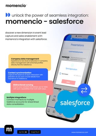 ◗◗ unlock the power of seamless integration: 

momencio - salesforce
discover a new dimension in event lead
capture and sales enablement with
momencio's integration with salesforce.
Company data management 
Experience a new level of precision in company
data management with enriched profiles
directly fed into Salesforce.
Contact synchronization 
Capture the essence of each interaction with
precision as you sync crucial details from
momencio to Salesforce.
Bidirectional syncing 
Ensure your contacts are always up-to-date
with sync capabilities that work both ways.
www.momencio.com
Google Play
App Store
Multiple Integrations 
Connect momecio to multiple
Saleforce accounts for streamlined
data consolidation.
 