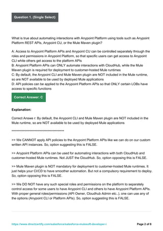 Question 1. (Single Select)
What is true about automating interactions with Anypoint Platform using tools such as Anypoint
Platform REST APIs, Anypoint CU, or the Mule Maven plugin?
A: Access to Anypoint Platform APIs and Anypoint CU can be controlled separately through the
roles and permissions in Anypoint Platform, so that specific users can get access to Anypoint
CLI white others get access to the platform APIs
B: Anypoint Platform APIs can ONLY automate interactions with CloudHub, while the Mule
Maven plugin is required for deployment to customer-hosted Mule runtimes
C: By default, the Anypoint CLI and Mule Maven plugin are NOT included in the Mule runtime,
so are NOT available to be used by deployed Mule applications
D: API policies can be applied to the Anypoint Platform APIs so that ONLY certain LOBs have
access to specific functions
Correct Answer: C
Explanation:
Correct Answe r: By default, the Anypoint CLI and Mule Maven plugin are NOT included in the
Mule runtime, so are NOT available to be used by deployed Mule applications
*****************************************
>> We CANNOT apply API policies to the Anypoint Platform APIs like we can do on our custom
written API instances. So, option suggesting this is FALSE.
>> Anypoint Platform APIs can be used for automating interactions with both CloudHub and
customer-hosted Mule runtimes. Not JUST the CloudHub. So, option opposing this is FALSE.
>> Mule Maven plugin is NOT mandatory for deployment to customer-hosted Mule runtimes. It
just helps your CI/CD to have smoother automation. But not a compulsory requirement to deploy.
So, option opposing this is FALSE.
>> We DO NOT have any such special roles and permissions on the platform to separately
control access for some users to have Anypoint CLI and others to have Anypoint Platform APIs.
With proper general roles/permissions (API Owner, Cloudhub Admin etc..), one can use any of
the options (Anypoint CLI or Platform APIs). So, option suggesting this is FALSE.
Page 2 of 8
https://www.directcertify.com/salesforce/salesforce-mulesoft-developer-i
 