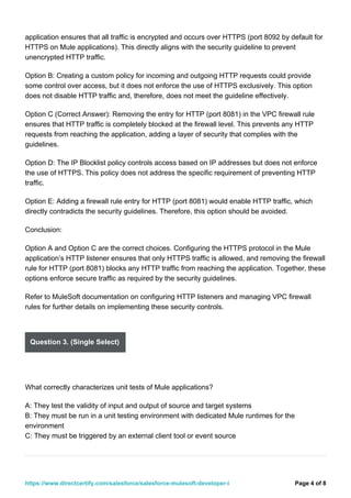 application ensures that all traffic is encrypted and occurs over HTTPS (port 8092 by default for
HTTPS on Mule applications). This directly aligns with the security guideline to prevent
unencrypted HTTP traffic.
Option B: Creating a custom policy for incoming and outgoing HTTP requests could provide
some control over access, but it does not enforce the use of HTTPS exclusively. This option
does not disable HTTP traffic and, therefore, does not meet the guideline effectively.
Option C (Correct Answer): Removing the entry for HTTP (port 8081) in the VPC firewall rule
ensures that HTTP traffic is completely blocked at the firewall level. This prevents any HTTP
requests from reaching the application, adding a layer of security that complies with the
guidelines.
Option D: The IP Blocklist policy controls access based on IP addresses but does not enforce
the use of HTTPS. This policy does not address the specific requirement of preventing HTTP
traffic.
Option E: Adding a firewall rule entry for HTTP (port 8081) would enable HTTP traffic, which
directly contradicts the security guidelines. Therefore, this option should be avoided.
Conclusion:
Option A and Option C are the correct choices. Configuring the HTTPS protocol in the Mule
application’s HTTP listener ensures that only HTTPS traffic is allowed, and removing the firewall
rule for HTTP (port 8081) blocks any HTTP traffic from reaching the application. Together, these
options enforce secure traffic as required by the security guidelines.
Refer to MuleSoft documentation on configuring HTTP listeners and managing VPC firewall
rules for further details on implementing these security controls.
Question 3. (Single Select)
What correctly characterizes unit tests of Mule applications?
A: They test the validity of input and output of source and target systems
B: They must be run in a unit testing environment with dedicated Mule runtimes for the
environment
C: They must be triggered by an external client tool or event source
Page 4 of 8
https://www.directcertify.com/salesforce/salesforce-mulesoft-developer-i
 