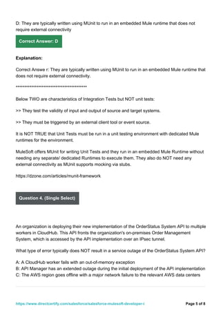 D: They are typically written using MUnit to run in an embedded Mule runtime that does not
require external connectivity
Correct Answer: D
Explanation:
Correct Answe r: They are typically written using MUnit to run in an embedded Mule runtime that
does not require external connectivity.
*****************************************
Below TWO are characteristics of Integration Tests but NOT unit tests:
>> They test the validity of input and output of source and target systems.
>> They must be triggered by an external client tool or event source.
It is NOT TRUE that Unit Tests must be run in a unit testing environment with dedicated Mule
runtimes for the environment.
MuleSoft offers MUnit for writing Unit Tests and they run in an embedded Mule Runtime without
needing any separate/ dedicated Runtimes to execute them. They also do NOT need any
external connectivity as MUnit supports mocking via stubs.
https://dzone.com/articles/munit-framework
Question 4. (Single Select)
An organization is deploying their new implementation of the OrderStatus System API to multiple
workers in CloudHub. This API fronts the organization's on-premises Order Management
System, which is accessed by the API implementation over an IPsec tunnel.
What type of error typically does NOT result in a service outage of the OrderStatus System API?
A: A CloudHub worker fails with an out-of-memory exception
B: API Manager has an extended outage during the initial deployment of the API implementation
C: The AWS region goes offline with a major network failure to the relevant AWS data centers
Page 5 of 8
https://www.directcertify.com/salesforce/salesforce-mulesoft-developer-i
 