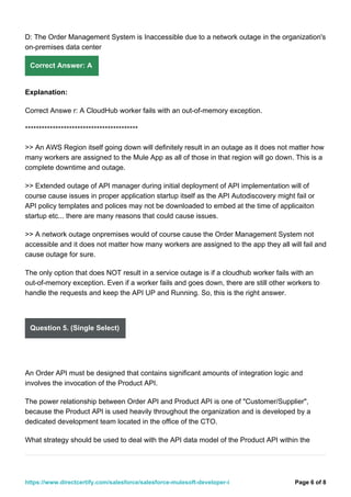 D: The Order Management System is Inaccessible due to a network outage in the organization's
on-premises data center
Correct Answer: A
Explanation:
Correct Answe r: A CloudHub worker fails with an out-of-memory exception.
*****************************************
>> An AWS Region itself going down will definitely result in an outage as it does not matter how
many workers are assigned to the Mule App as all of those in that region will go down. This is a
complete downtime and outage.
>> Extended outage of API manager during initial deployment of API implementation will of
course cause issues in proper application startup itself as the API Autodiscovery might fail or
API policy templates and polices may not be downloaded to embed at the time of applicaiton
startup etc... there are many reasons that could cause issues.
>> A network outage onpremises would of course cause the Order Management System not
accessible and it does not matter how many workers are assigned to the app they all will fail and
cause outage for sure.
The only option that does NOT result in a service outage is if a cloudhub worker fails with an
out-of-memory exception. Even if a worker fails and goes down, there are still other workers to
handle the requests and keep the API UP and Running. So, this is the right answer.
Question 5. (Single Select)
An Order API must be designed that contains significant amounts of integration logic and
involves the invocation of the Product API.
The power relationship between Order API and Product API is one of "Customer/Supplier",
because the Product API is used heavily throughout the organization and is developed by a
dedicated development team located in the office of the CTO.
What strategy should be used to deal with the API data model of the Product API within the
Page 6 of 8
https://www.directcertify.com/salesforce/salesforce-mulesoft-developer-i
 