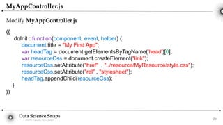 Data Science Snaps
Bits for wannabe data scientist
MyAppController.js
Modify MyAppController.js
({
doInit : function(component, event, helper) {
document.title = "My First App";
var headTag = document.getElementsByTagName('head')[0];
var resourceCss = document.createElement("link");
resourceCss.setAttribute("href" , "../resource/MyResource/style.css");
resourceCss.setAttribute("rel" , "stylesheet");
headTag.appendChild(resourceCss);
}
})
29
 