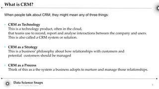 Data Science Snaps
Bits for wannabe data scientist
When people talk about CRM, they might mean any of three things:
3
● CRM as Technology
This is a technology product, often in the cloud,
that teams use to record, report and analyse interactions between the company and users.
This is also called a CRM system or solution.
● CRM as a Strategy
This is a business’ philosophy about how relationships with customers and
potential customers should be managed
● CRM as a Process
Think of this as a the system a business adopts to nurture and manage those relationships.
What is CRM?
 