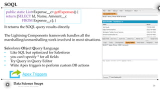 Data Science Snaps
Bits for wannabe data scientist
SOQL
It returns the SOQL query results directly.
The Lightning Components framework handles all the
marshalling/unmarshalling work involved in most situations.
Salesforce Object Query Language
• Like SQL but optimized for Salesforce
• you can’t specify * for all fields
• Try Query in Query Editor
• Write Apex triggers to perform custom DB actions
Apex Triggers
public static List<Expense__c> getExpenses() {
return [SELECT Id, Name, Amount__c
FROM Expense__c]; }
34
 
