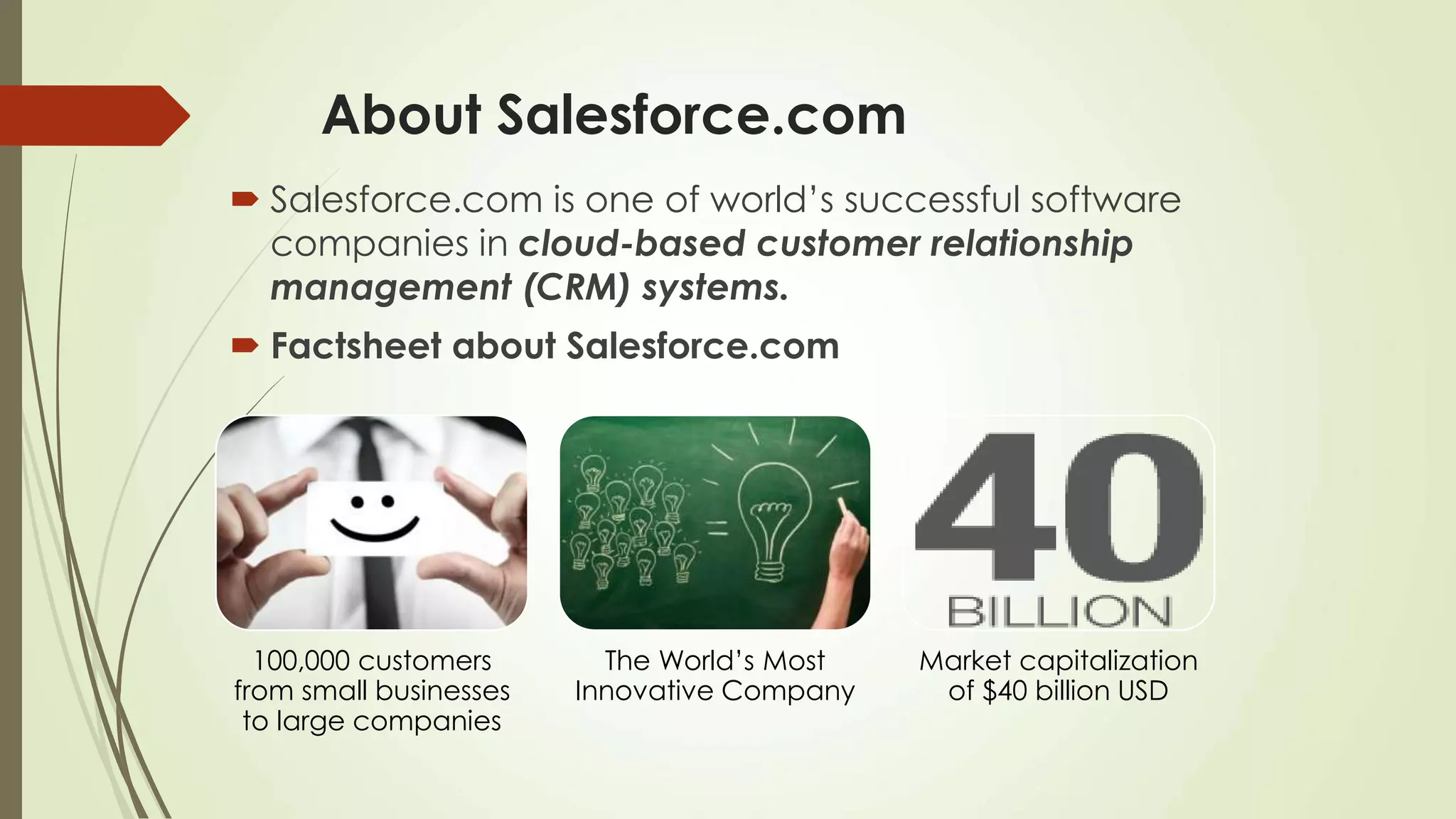 About Salesforce.com
 Salesforce.com is one of world’s successful software
companies in cloud-based customer relationship
management (CRM) systems.
 Factsheet about Salesforce.com
100,000 customers
from small businesses
to large companies
The World’s Most
Innovative Company
Market capitalization
of $40 billion USD
 