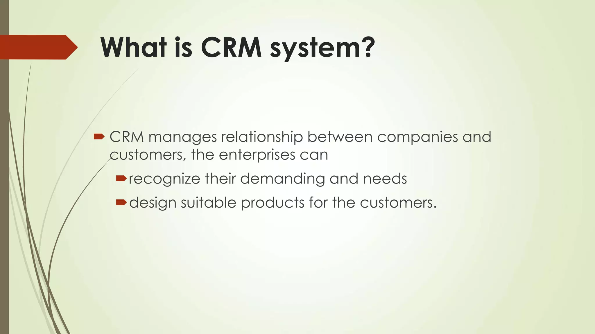 What is CRM system?
 CRM manages relationship between companies and
customers, the enterprises can
recognize their demanding and needs
design suitable products for the customers.
 