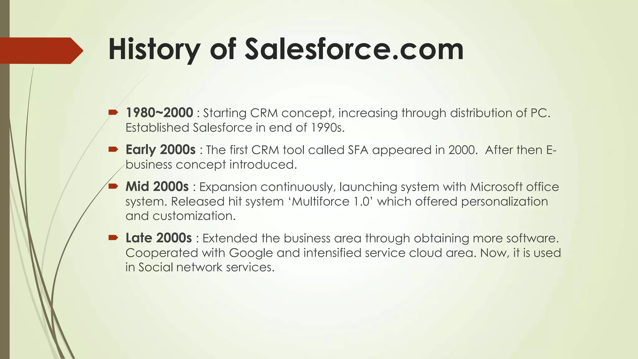 History of Salesforce.com
 1980~2000 : Starting CRM concept, increasing through distribution of PC.
Established Salesforce in end of 1990s.
 Early 2000s : The first CRM tool called SFA appeared in 2000. After then E-
business concept introduced.
 Mid 2000s : Expansion continuously, launching system with Microsoft office
system. Released hit system ‘Multiforce 1.0’ which offered personalization
and customization.
 Late 2000s : Extended the business area through obtaining more software.
Cooperated with Google and intensified service cloud area. Now, it is used
in Social network services.
 