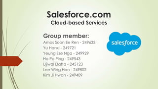 Salesforce.com
Cloud-based Services
Group member:
Amos Soon Ee Ren - 249633
Yu Hanxi - 249721
Yeung Sze Nga - 249929
Ho Po Ping - 249543
Ujjwal Datta - 245123
Lee Wing Han - 249802
Kim Ji Hwan - 249409
 