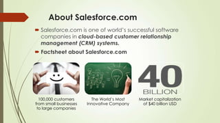 About Salesforce.com
 Salesforce.com is one of world’s successful software
companies in cloud-based customer relationship
management (CRM) systems.
 Factsheet about Salesforce.com
100,000 customers
from small businesses
to large companies
The World’s Most
Innovative Company
Market capitalization
of $40 billion USD
 