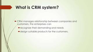 What is CRM system?
 CRM manages relationship between companies and
customers, the enterprises can
recognize their demanding and needs
design suitable products for the customers.
 