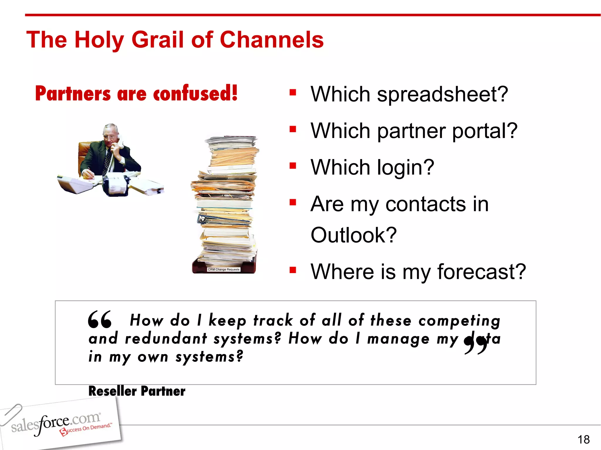 The Holy Grail of Channels Which spreadsheet? Which partner portal? Which login? Are my contacts in Outlook? Where is my forecast? Partners are confused! How do I keep track of all of these competing and redundant systems? How do I manage my data in my own systems? Reseller Partner “   ” 