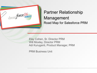 Elay Cohen, Sr. Director PRM Will Moxley, Director PRM Adi Kuruganti, Product Manager, PRM PRM Business Unit Partner Relationship Management Road Map for Salesforce PRM 