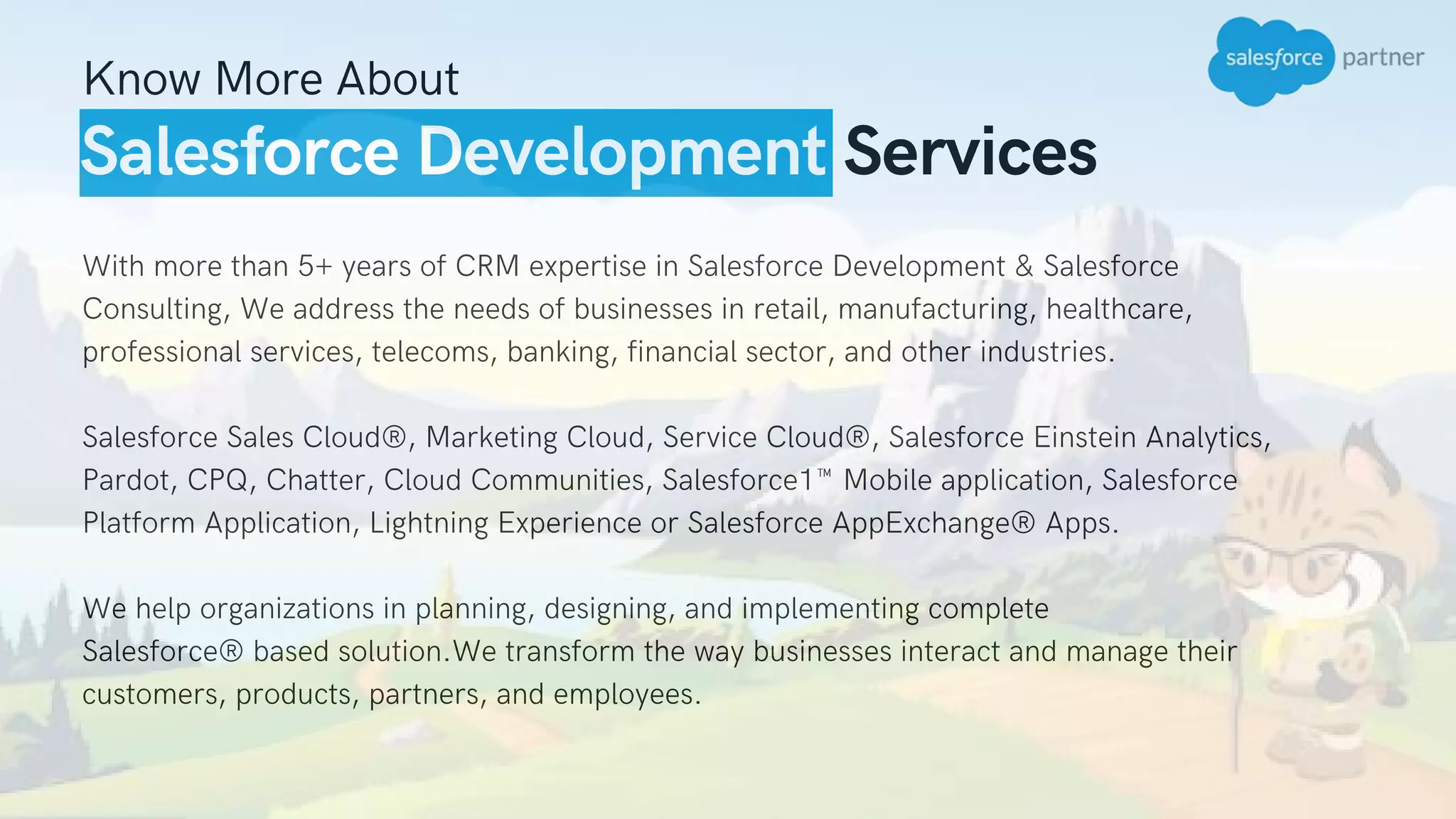Salesforce Development Services
Know More About
With more than 5+ years of CRM expertise in Salesforce Development & Salesforce
Consulting, We address the needs of businesses in retail, manufacturing, healthcare,
professional services, telecoms, banking, financial sector, and other industries.
Salesforce Sales Cloud®, Marketing Cloud, Service Cloud®, Salesforce Einstein Analytics,
Pardot, CPQ, Chatter, Cloud Communities, Salesforce1™ Mobile application, Salesforce
Platform Application, Lightning Experience or Salesforce AppExchange® Apps.
We help organizations in planning, designing, and implementing complete
Salesforce® based solution.We transform the way businesses interact and manage their
customers, products, partners, and employees.
 