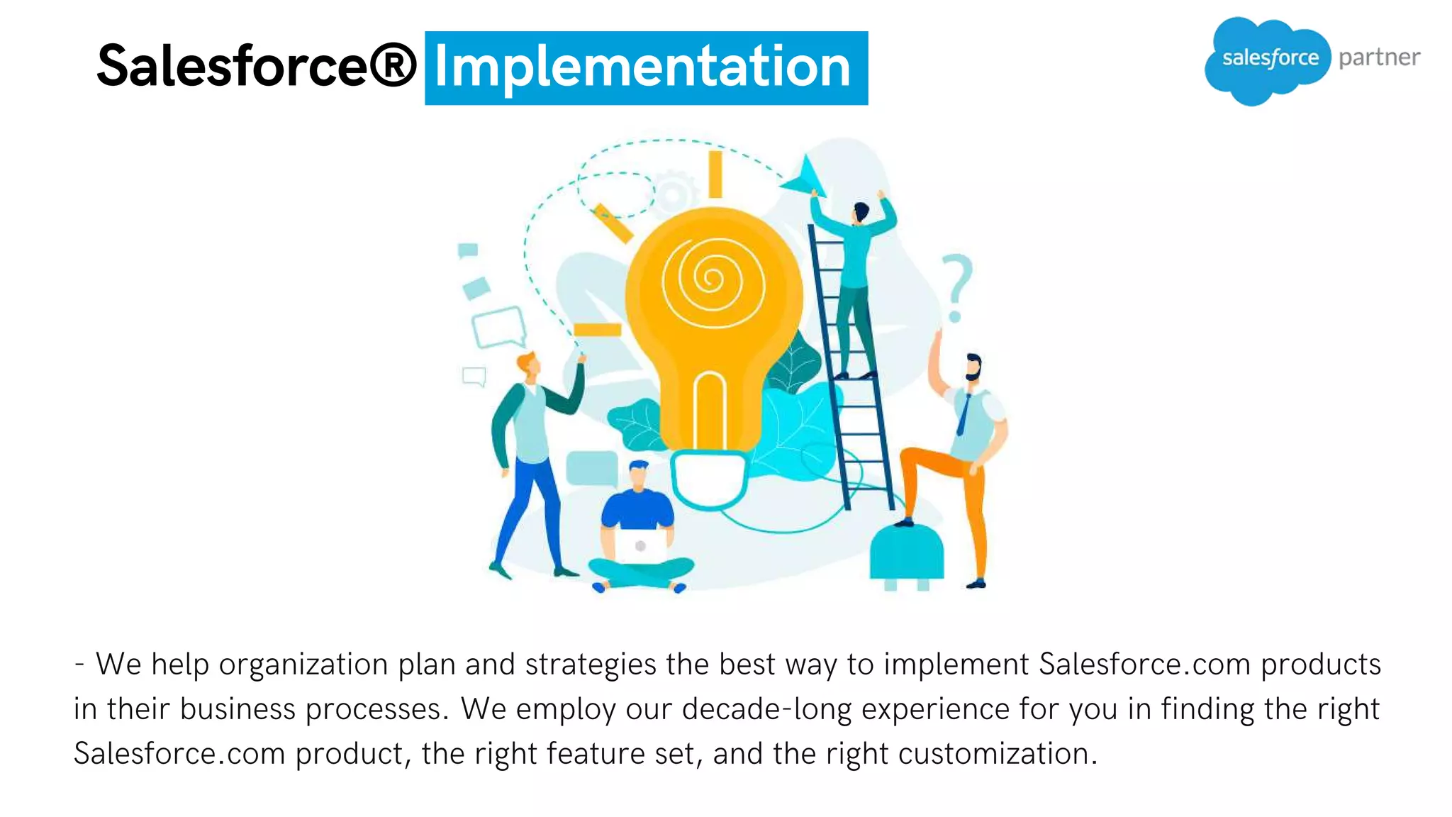 - We help organization plan and strategies the best way to implement Salesforce.com products
in their business processes. We employ our decade-long experience for you in finding the right
Salesforce.com product, the right feature set, and the right customization.
Salesforce® Implementation
 