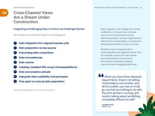 Data volume
Data integration from aligned business units
Data preparation across sources
Automating data connections
Data inconsistencies
1
2
3
4
5
Creating consistent KPIs across channels/platforms
6
Data and analytics skill sets
7
Adequate data availability and permission
8
Time spent on manual data preparation
9
SALESFORCE RESE ARCH 16
MARKETING INTELLIGENCE REPORT, 3RD
EDITION
04
Data integration and management remain
roadblocks in the quest for a cohesive
view of cross-channel performance.
Marketing analytics can span organizational
departments and disciplines, meaning that
linking disparate data sources is not easy.
Marketers report obstacles both in
connecting data from aligned business units
(for example, product and sales teams)
and preparing data across sources
(for example, cleansing, modeling,
taxonomy) when integrating their data.
Cross-Channel Views
Are a Dream Under
Construction
Top Challenges Faced with Data Integration and Management
Integrating and Managing Data Is Critical, but Challenges Remain
Respondents were allowed to select up to three responses.
When you have these disparate
departments, they're not talking
horizontally to one another, and
all of a sudden, you see an email
go out that has nothing to do with
the print ad that is running, and
social is talking about something
completely different as well.”
VP MARKETING
RETAIL; U.S.
 