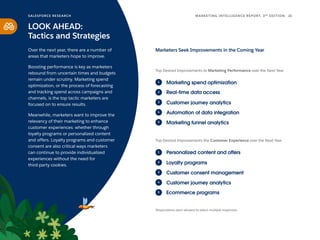 Marketers Seek Improvements in the Coming Year
Marketing funnel analytics
Marketing spend optimization
Real-time data access
Customer journey analytics
Automation of data integration
1
2
3
4
5
Top Desired Improvements to Marketing Performance over the Next Year
Respondents were allowed to select multiple responses.
Ecommerce programs
Personalized content and offers
Loyalty programs
Customer consent management
Customer journey analytics
Top Desired Improvements the Customer Experience over the Next Year
1
2
3
4
5
SALESFORCE RESE ARCH 21
MARKETING INTELLIGENCE REPORT, 3RD
EDITION
LOOK AHEAD:
Tactics and Strategies
Over the next year, there are a number of
areas that marketers hope to improve.
Boosting performance is key as marketers
rebound from uncertain times and budgets
remain under scrutiny. Marketing spend
optimization, or the process of forecasting
and tracking spend across campaigns and
channels, is the top tactic marketers are
focused on to ensure results.
Meanwhile, marketers want to improve the
relevancy of their marketing to enhance
customer experiences: whether through
loyalty programs or personalized content
and offers. Loyalty programs and customer
consent are also critical ways marketers
can continue to provide individualized
experiences without the need for
third-party cookies.
 