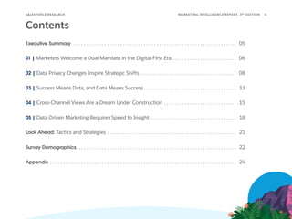 SALESFORCE RESE ARCH 4
MARKETING INTELLIGENCE REPORT, 3RD
EDITION
Contents
Executive Summary  . . . . . . . . . . . . . . . . . . . . . . . . . . . . . . . . . . . . . . . . . . . . . . . . . . . . . . . . . . . . . . . . 05
01 | Marketers Welcome a Dual Mandate in the Digital-First Era  . . . . . . . . . . . . . . . . . . . . . . . . . 06
02 | Data Privacy Changes Inspire Strategic Shifts . . . . . . . . . . . . . . . . . . . . . . . . . . . . . . . . . . . . . . 08
03 | Success Means Data, and Data Means Success . . . . . . . . . . . . . . . . . . . . . . . . . . . . . . . . . . . . 11
04 | Cross-Channel Views Are a Dream Under Construction . . . . . . . . . . . . . . . . . . . . . . . . . . . . .  15
05 | Data-Driven Marketing Requires Speed to Insight . . . . . . . . . . . . . . . . . . . . . . . . . . . . . . . . . . 18
Look Ahead: Tactics and Strategies . . . . . . . . . . . . . . . . . . . . . . . . . . . . . . . . . . . . . . . . . . . . . . . . . . . 21
Survey Demographics . . . . . . . . . . . . . . . . . . . . . . . . . . . . . . . . . . . . . . . . . . . . . . . . . . . . . . . . . . . . . . 22
Appendix  . . . . . . . . . . . . . . . . . . . . . . . . . . . . . . . . . . . . . . . . . . . . . . . . . . . . . . . . . . . . . . . . . . . . . . . . 24
 