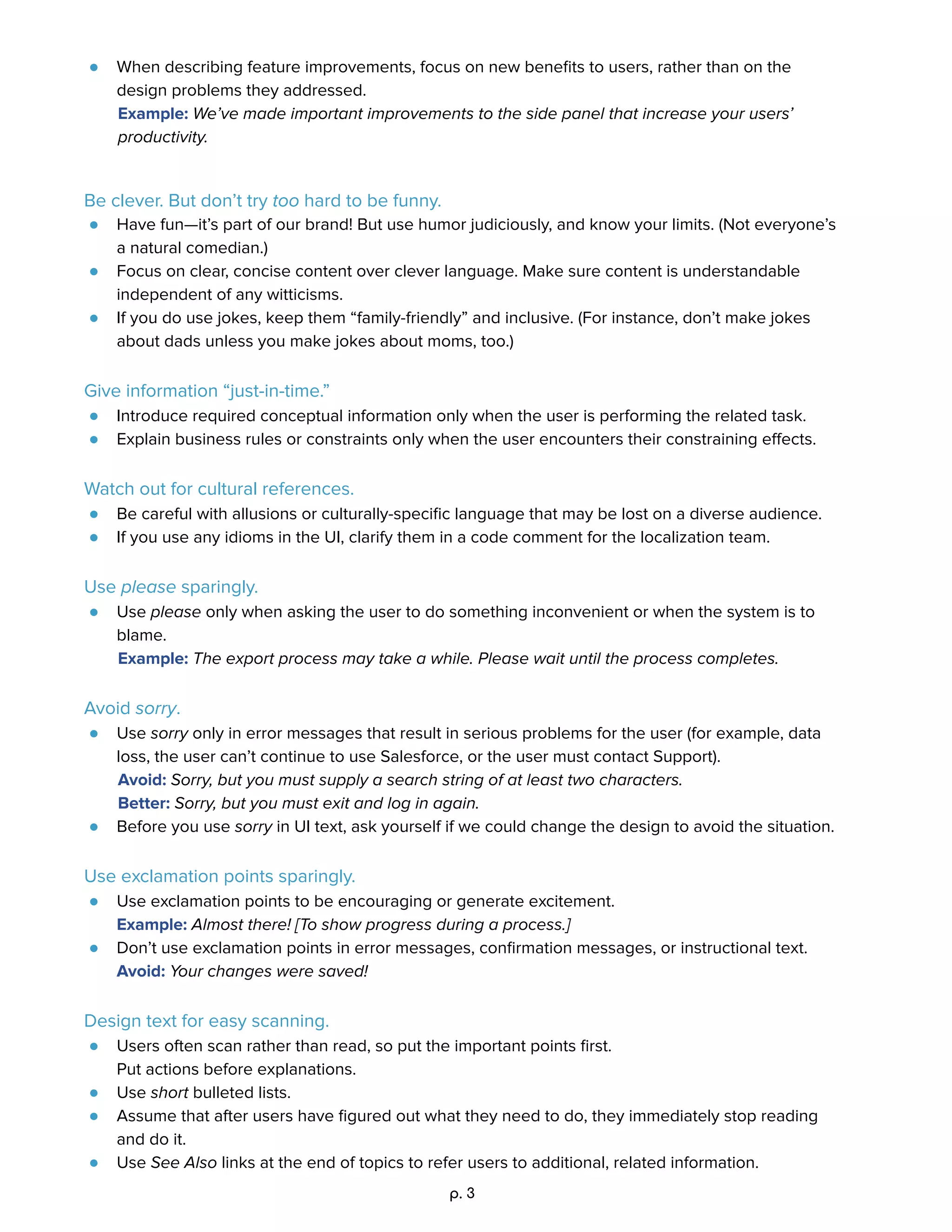 ● When describing feature improvements, focus on new beneﬁts to users, rather than on the 
design problems they addressed.  
Example: We’ve made important improvements to the side panel that increase your users’ 
productivity. 
 
Be clever. But don’t try too hard to be funny. 
● Have fun—it’s part of our brand! But use humor judiciously, and know your limits. (Not everyone’s 
a natural comedian.) 
● Focus on clear, concise content over clever language. Make sure content is understandable 
independent of any witticisms. 
● If you do use jokes, keep them “family-friendly” and inclusive. (For instance, don’t make jokes 
about dads unless you make jokes about moms, too.) 
 
Give information “just-in-time.” 
● Introduce required conceptual information only when the user is performing the related task.   
● Explain business rules or constraints only when the user encounters their constraining eﬀects. 
 
Watch out for cultural references. 
● Be careful with allusions or culturally-speciﬁc language that may be lost on a diverse audience.   
● If you use any idioms in the UI, clarify them in a code comment for the localization team. 
 
Use please sparingly. 
● Use please only when asking the user to do something inconvenient or when the system is to 
blame.  
Example: The export process may take a while. Please wait until the process completes. 
 
Avoid sorry. 
● Use sorry only in error messages that result in serious problems for the user (for example, data 
loss, the user can’t continue to use Salesforce, or the user must contact Support).  
Avoid: Sorry, but you must supply a search string of at least two characters. 
Better: Sorry, but you must exit and log in again. 
● Before you use sorry in UI text, ask yourself if we could change the design to avoid the situation. 
 
Use exclamation points sparingly. 
● Use exclamation points to be encouraging or generate excitement.  
Example: Almost there! [To show progress during a process.] 
● Don’t use exclamation points in error messages, conﬁrmation messages, or instructional text. 
Avoid: Your changes were saved!  
 
Design text for easy scanning. 
● Users often scan rather than read, so put the important points ﬁrst.  
Put actions before explanations.   
● Use short bulleted lists.   
● Assume that after users have ﬁgured out what they need to do, they immediately stop reading 
and do it.  
● Use See Also links at the end of topics to refer users to additional, related information. 
p. 3 
 