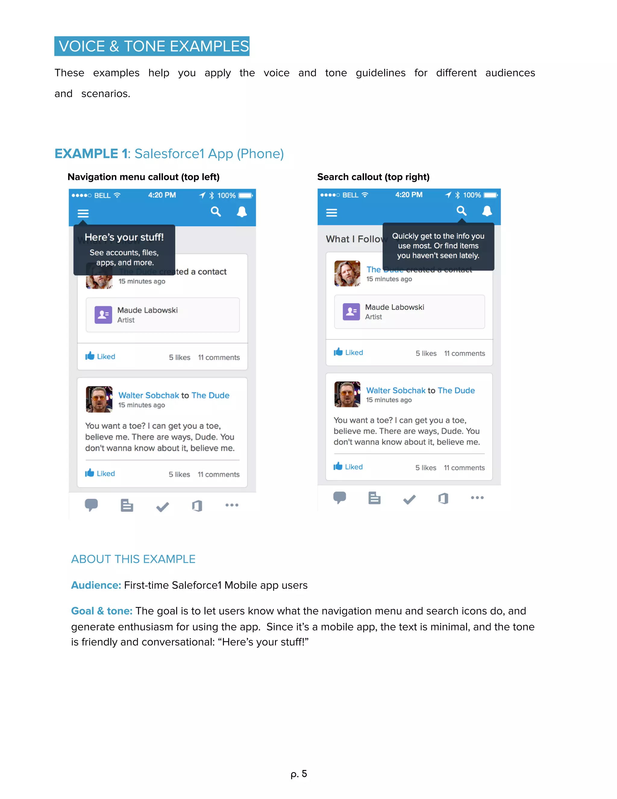 VOICE & TONE EXAMPLES 
These examples help you apply the voice and tone guidelines for diﬀerent audiences
and scenarios. 
EXAMPLE 1: Salesforce1 App (Phone) 
Navigation menu callout (top left)  Search callout (top right) 
ABOUT THIS EXAMPLE 
Audience: First-time Saleforce1 Mobile app users 
Goal & tone: The goal is to let users know what the navigation menu and search icons do, and 
generate enthusiasm for using the app. Since it’s a mobile app, the text is minimal, and the tone 
is friendly and conversational: “Here’s your stuﬀ!” 
p. 5
 