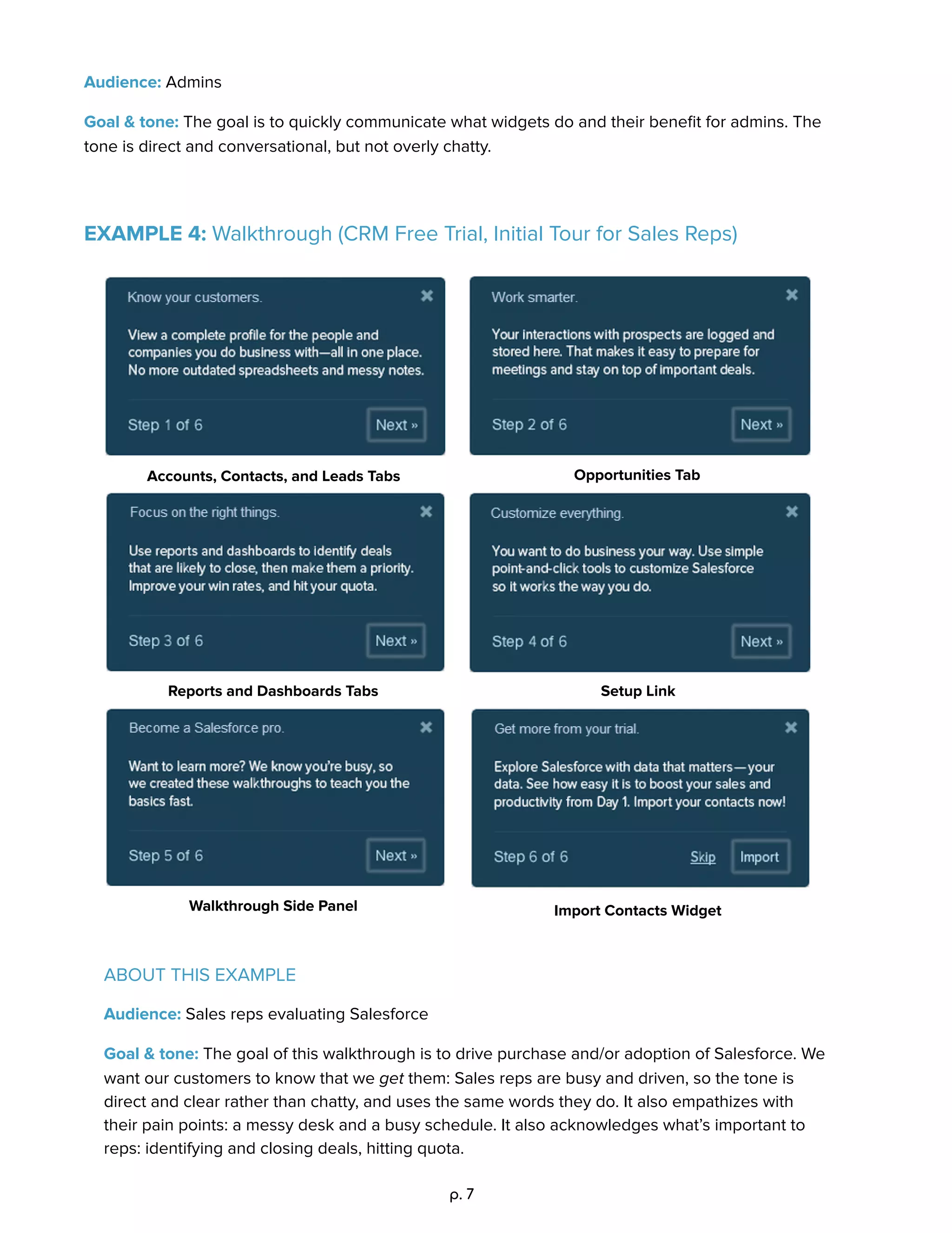 Audience: Admins 
Goal & tone: The goal is to quickly communicate what widgets do and their beneﬁt for admins. The 
tone is direct and conversational, but not overly chatty.  
 
 
EXAMPLE 4: Walkthrough (CRM Free Trial, Initial Tour for Sales Reps) 
 
 
Accounts, Contacts, and Leads Tabs 
 
Opportunities Tab 
 
Reports and Dashboards Tabs 
 
Setup Link 
 
Walkthrough Side Panel 
 
Import Contacts Widget 
   
ABOUT THIS EXAMPLE 
Audience: Sales reps evaluating Salesforce 
Goal & tone: The goal of this walkthrough is to drive purchase and/or adoption of Salesforce. We 
want our customers to know that we get them: Sales reps are busy and driven, so the tone is 
direct and clear rather than chatty, and uses the same words they do. It also empathizes with 
their pain points: a messy desk and a busy schedule. It also acknowledges what’s important to 
reps: identifying and closing deals, hitting quota.  
p. 7 
 