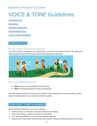 Salesforce Product & Content 
VOICE & TONE Guidelines 
INTRODUCTION 
OUR   VOICE 
WRITING   GUIDELINES 
OTHER   RESOURCES 
VOICE   &   TONE   EXAMPLES 
 
 
INTRODUCTION  
 
Why do we need voice and tone guidelines? 
To connect with our customers, we need to talk in a way that resonates with them. The right voice 
makes people feel at home through content that speaks their language. 
 
 
How is voice diﬀerent from tone? 
 
● Voice reﬂects our personality. It’s what we say. 
● Tone is the way we speak. It’s how we say things. 
 
Our voice stays consistent across all of our content. Tone expresses the mood or feeling—which 
should change based on your audience and the situation. 
 
 
OUR VOICE, TONE, & AUDIENCE  
When writing for Salesforce, our voice is always:  
● Honest: Trust is our #1 value, and we’re truthful in our writing. 
● Clear: Our writing is concise and easy to understand. 
● Fun: We’re dedicated to conversational, upbeat language. 
● Inspiring: We help people live their best lives, and our writing harnesses that genuine emotion. 
p. 1 
 