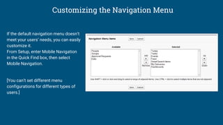 Customizing the Navigation Menu
If the default navigation menu doesn’t
meet your users’ needs, you can easily
customize it.
From Setup, enter Mobile Navigation
in the Quick Find box, then select
Mobile Navigation.
[You can’t set different menu
configurations for different types of
users.]
 