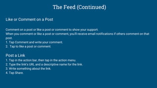 The Feed (Continued)
Like or Comment on a Post
Comment on a post or like a post or comment to show your support.
When you comment or like a post or comment, you’ll receive email notifications if others comment on that
post.
1. Tap Comment and write your comment.
2. Tap to like a post or comment.
Post a Link
1. Tap in the action bar, then tap in the action menu.
2. Type the link’s URL and a descriptive name for the link.
3. Write something about the link.
4. Tap Share.
 