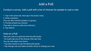 Add a Poll
Conduct a survey. Add a poll with a list of choices for people to cast a vote.
1. Tap in the action bar, then tap in the action menu.
2. Write a question.
(You can also mention people or a group.)
3. Provide at least two choices.
(Tap Add a choice to add more choices.)
4. Tap Submit.
Vote on a Poll
Cast your vote on a poll and view the poll results.
• On a poll, tap one of the choices, then tap Vote.
You can only select one choice.
• Tap View results to see the latest poll results.
• Tap Change vote and select another choice to change your vote.
 