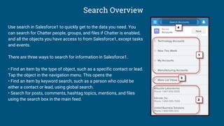 Search Overview
Use search in Salesforce1 to quickly get to the data you need. You
can search for Chatter people, groups, and files if Chatter is enabled,
and all the objects you have access to from Salesforce1, except tasks
and events.
There are three ways to search for information in Salesforce1.
• Find an item by the type of object, such as a specific contact or lead.
Tap the object in the navigation menu. This opens the
• Find an item by keyword search, such as a person who could be
either a contact or lead, using global search.
• Search for posts, comments, hashtag topics, mentions, and files
using the search box in the main feed.
 