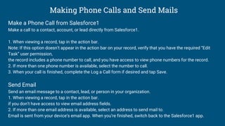 Making Phone Calls and Send Mails
Make a Phone Call from Salesforce1
Make a call to a contact, account, or lead directly from Salesforce1.
1. When viewing a record, tap in the action bar.
Note: If this option doesn’t appear in the action bar on your record, verify that you have the required “Edit
Task” user permission,
the record includes a phone number to call, and you have access to view phone numbers for the record.
2. If more than one phone number is available, select the number to call.
3. When your call is finished, complete the Log a Call form if desired and tap Save.
Send Email
Send an email message to a contact, lead, or person in your organization.
1. When viewing a record, tap in the action bar.
if you don’t have access to view email address fields.
2. If more than one email address is available, select an address to send mail to.
Email is sent from your device’s email app. When you’re finished, switch back to the Salesforce1 app.
 