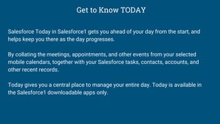 Get to Know TODAY
Salesforce Today in Salesforce1 gets you ahead of your day from the start, and
helps keep you there as the day progresses.
By collating the meetings, appointments, and other events from your selected
mobile calendars, together with your Salesforce tasks, contacts, accounts, and
other recent records.
Today gives you a central place to manage your entire day. Today is available in
the Salesforce1 downloadable apps only.
 