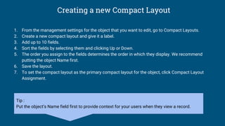Creating a new Compact Layout
1. From the management settings for the object that you want to edit, go to Compact Layouts.
2. Create a new compact layout and give it a label.
3. Add up to 10 fields.
4. Sort the fields by selecting them and clicking Up or Down.
5. The order you assign to the fields determines the order in which they display. We recommend
putting the object Name first.
6. Save the layout.
7. To set the compact layout as the primary compact layout for the object, click Compact Layout
Assignment.
Tip :
Put the object’s Name field first to provide context for your users when they view a record.
 