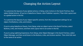 Changing the Action Layout
To customize the layouts of your global actions, in Setup, enter Actions in the Quick Find box, then
select Global Actions. (If you’re in Salesforce Classic, click Publisher Layouts.) Then click Layout next
to a global action in the list.
To customize the layouts of your object-specific actions, from the management settings for an
object, find Buttons, Links, and Actions.
If you’re using Salesforce Classic, from Setup, enter an object name in the Quick Find box, select
Buttons, Links, and Actions, and then click Layout next to an action in the list.
If you’re using Lightning Experience, from Setup, enter Object Manager in the Quick Find box, select
Object Manager, and then scroll down to the Buttons, Links, and Actions section. Then click Edit next
to the name of an action.
 