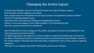 Changing the Action Layout
In Setup, enter Publisher Layouts in the Quick Find box, then select Publisher Layouts.
Click the Quick Actions category in the palette.
Drag a global action from the palette into the Quick Actions in the Salesforce Classic Publisher
section of the global publisher layout.
Adjust the order of the actions by clicking and dragging them around.
Actions in this section appear in the Chatter publisher in the full Salesforce site.
Now let’s customize the actions in Salesforce1.
Click the Salesforce1 Actions category in the palette, and adjust the actions in the Salesforce1 and
Lightning Experience Actions section.
On object page layouts, the Salesforce1 Actions category contains all available types of actions for
the object, including quick actions, productivity actions, and standard and custom buttons. Actions in
this section appear in the action bar and action menu in Salesforce1 and in various areas of Lightning
Experience.
Click Save. If you navigate away before clicking Save, you lose your changes.
 