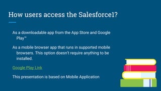 How users access the Salesforce1?
As a downloadable app from the App Store and Google
Play™
As a mobile browser app that runs in supported mobile
browsers. This option doesn’t require anything to be
installed.
Google Play Link
This presentation is based on Mobile Application
 