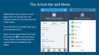The Action Bar and Menu
Depending on which feed or record
page users are viewing, they see
different actions in the action bar and
action menu.
From the feed, for example, they see a
set of global actions.
Users can tap Action Menu icon from
the action bar to open the action
menu, which contains the full set of
actions that are available for the
object.
 