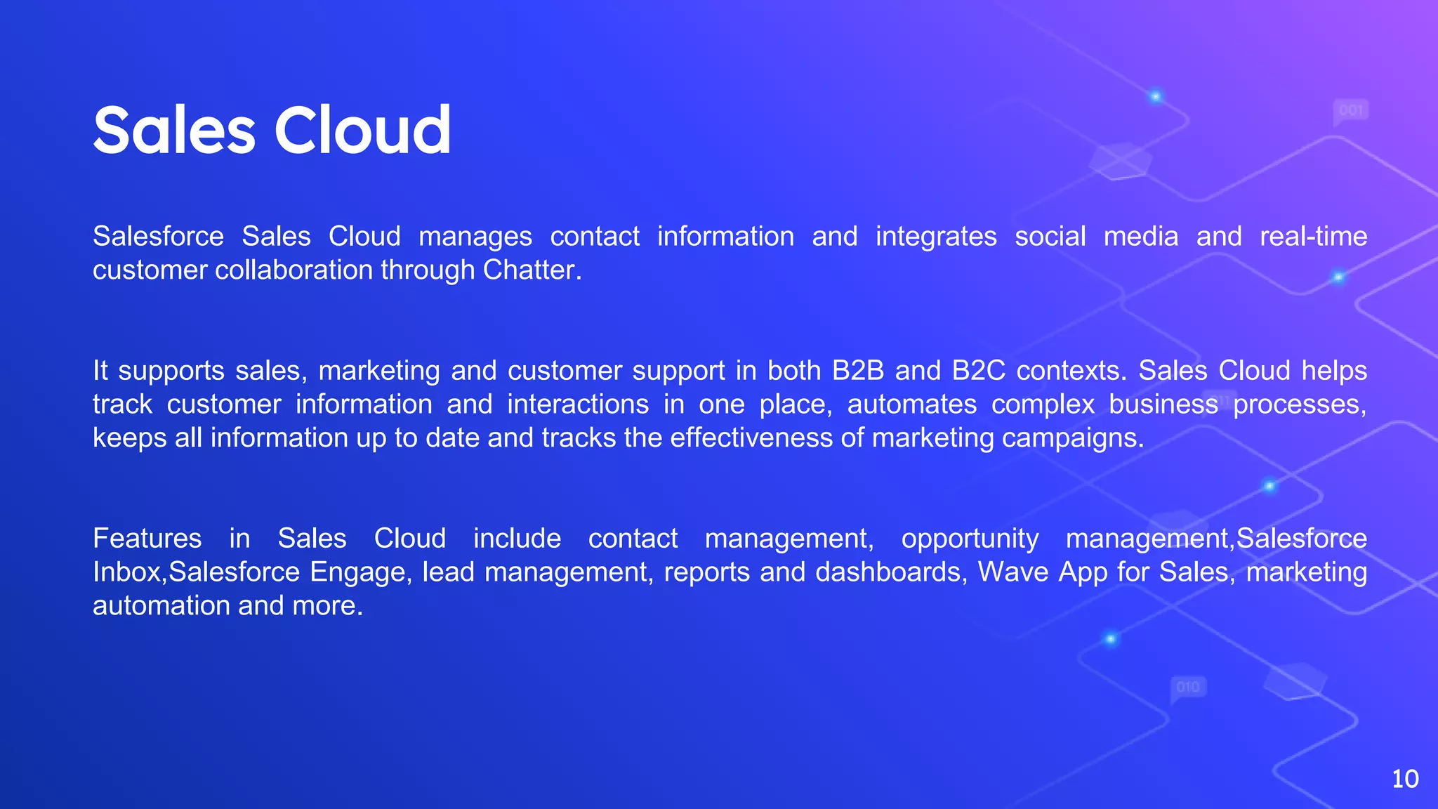 Sales Cloud
10
Salesforce Sales Cloud manages contact information and integrates social media and real-time
customer collaboration through Chatter.
It supports sales, marketing and customer support in both B2B and B2C contexts. Sales Cloud helps
track customer information and interactions in one place, automates complex business processes,
keeps all information up to date and tracks the effectiveness of marketing campaigns.
Features in Sales Cloud include contact management, opportunity management,Salesforce
Inbox,Salesforce Engage, lead management, reports and dashboards, Wave App for Sales, marketing
automation and more.
 