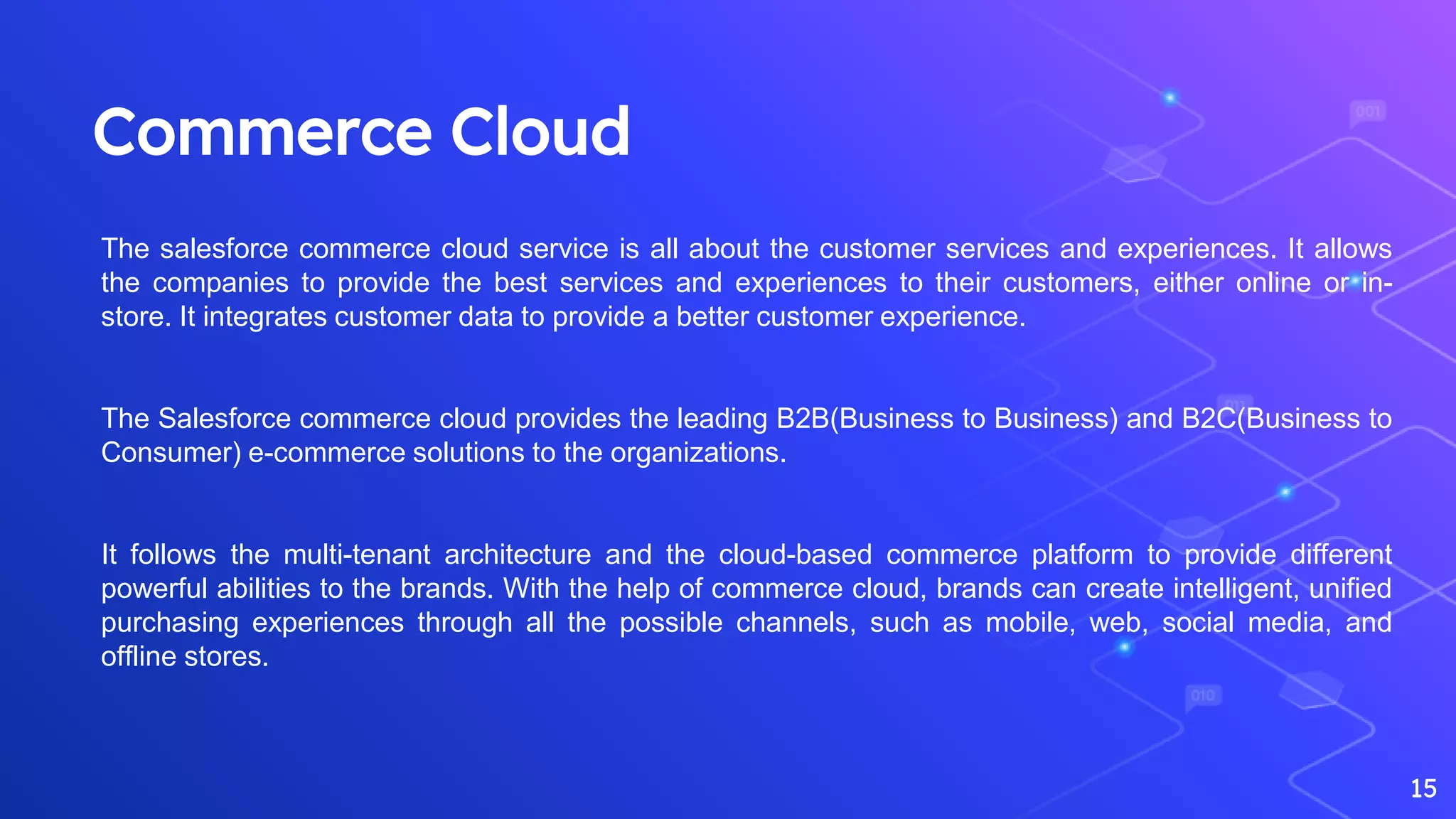 Commerce Cloud
15
The salesforce commerce cloud service is all about the customer services and experiences. It allows
the companies to provide the best services and experiences to their customers, either online or in-
store. It integrates customer data to provide a better customer experience.
The Salesforce commerce cloud provides the leading B2B(Business to Business) and B2C(Business to
Consumer) e-commerce solutions to the organizations.
It follows the multi-tenant architecture and the cloud-based commerce platform to provide different
powerful abilities to the brands. With the help of commerce cloud, brands can create intelligent, unified
purchasing experiences through all the possible channels, such as mobile, web, social media, and
offline stores.
 