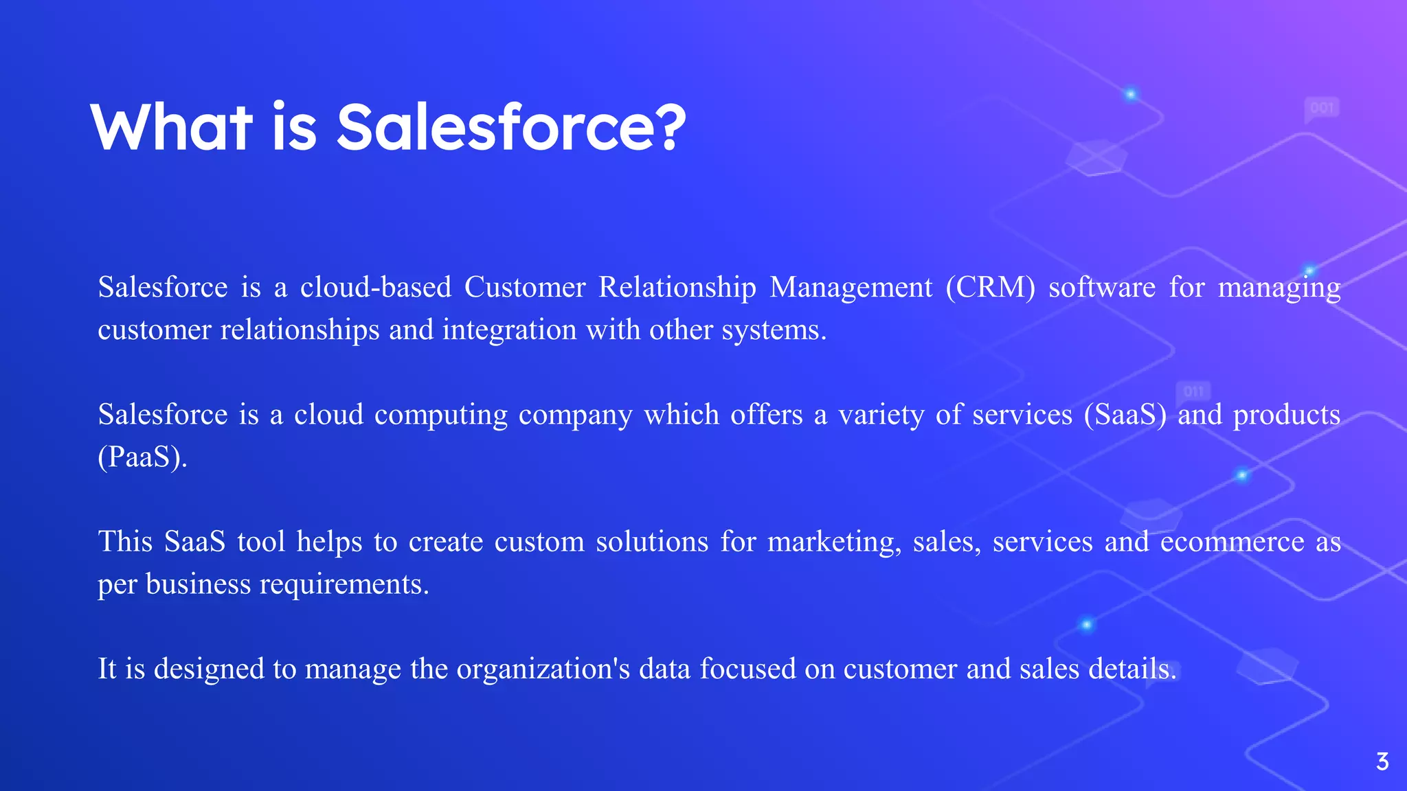 What is Salesforce?
3
Salesforce is a cloud-based Customer Relationship Management (CRM) software for managing
customer relationships and integration with other systems.
Salesforce is a cloud computing company which offers a variety of services (SaaS) and products
(PaaS).
This SaaS tool helps to create custom solutions for marketing, sales, services and ecommerce as
per business requirements.
It is designed to manage the organization's data focused on customer and sales details.
 