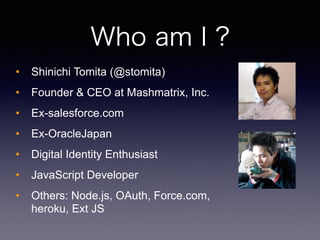 Who am I ?
? Shinichi Tomita (@stomita)
? Founder & CEO at Mashmatrix, Inc.
? Ex-salesforce.com
? Ex-OracleJapan
? Digital Identity Enthusiast
? JavaScript Developer
? Others: Node.js, OAuth, Force.com,
heroku, Ext JS
 