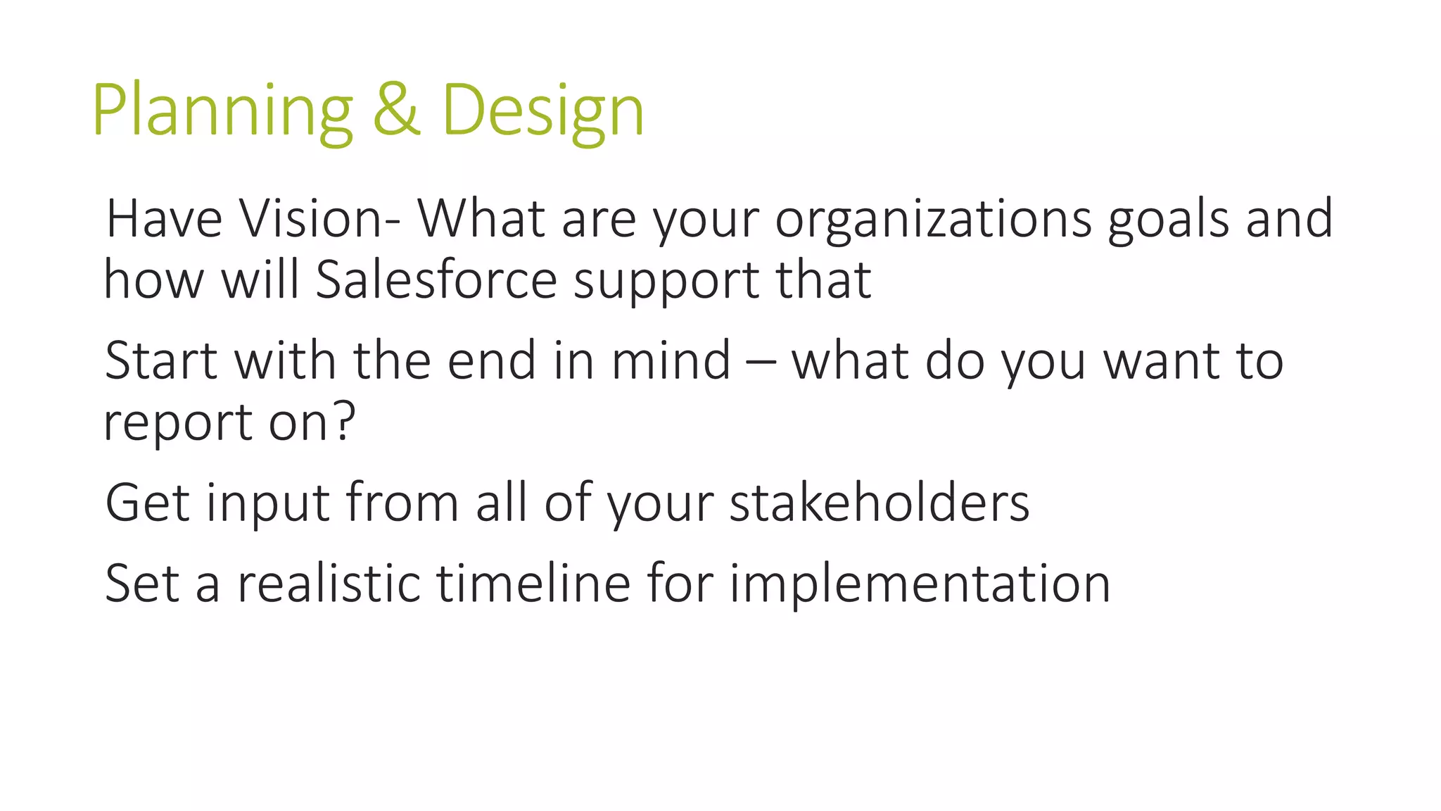 Planning & Design 
Have Vision- What are your organizations goals and 
how will Salesforce support that 
Start with the end in mind – what do you want to 
report on? 
Get input from all of your stakeholders 
Set a realistic timeline for implementation 
 