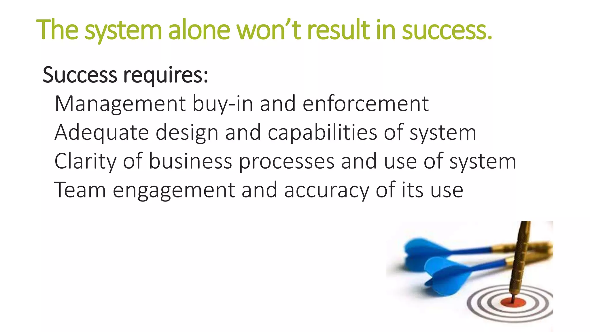 The system alone won’t result in success. 
Success requires: 
Management buy-in and enforcement 
Adequate design and capabilities of system 
Clarity of business processes and use of system 
Team engagement and accuracy of its use 
 