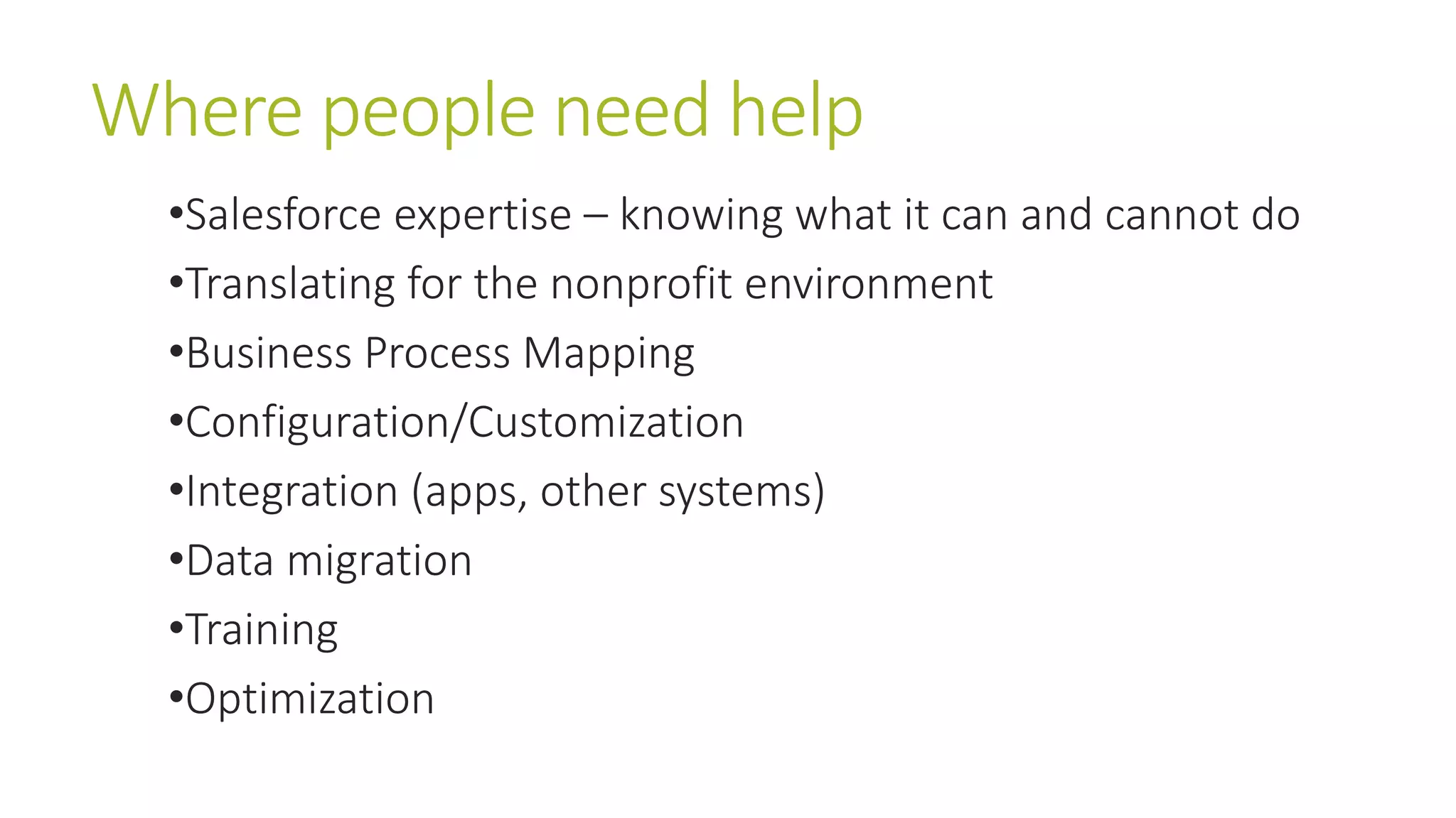 Where people need help 
•Salesforce expertise – knowing what it can and cannot do 
•Translating for the nonprofit environment 
•Business Process Mapping 
•Configuration/Customization 
•Integration (apps, other systems) 
•Data migration 
•Training 
•Optimization 
 
