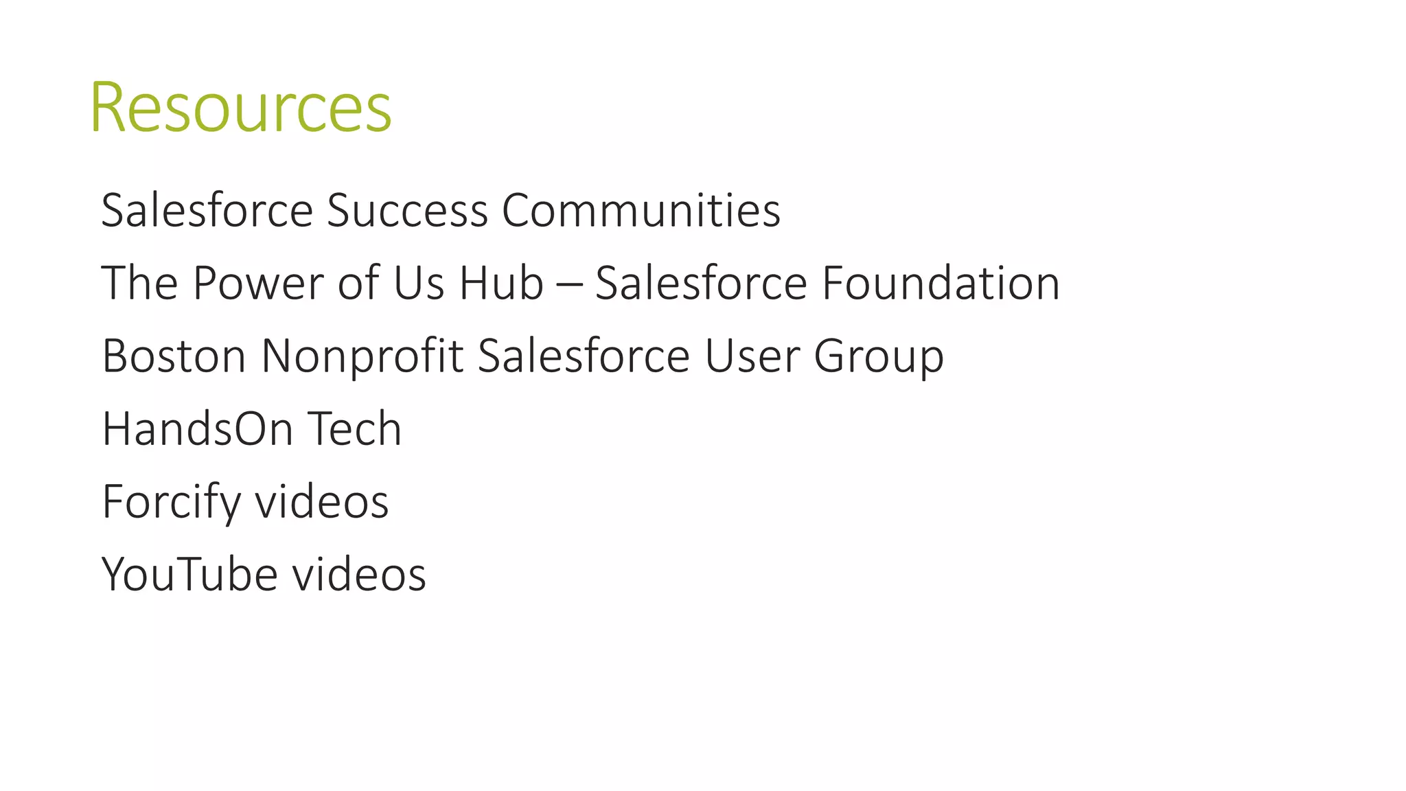 Resources 
Salesforce Success Communities 
The Power of Us Hub – Salesforce Foundation 
Boston Nonprofit Salesforce User Group 
HandsOn Tech 
Forcify videos 
YouTube videos 
 