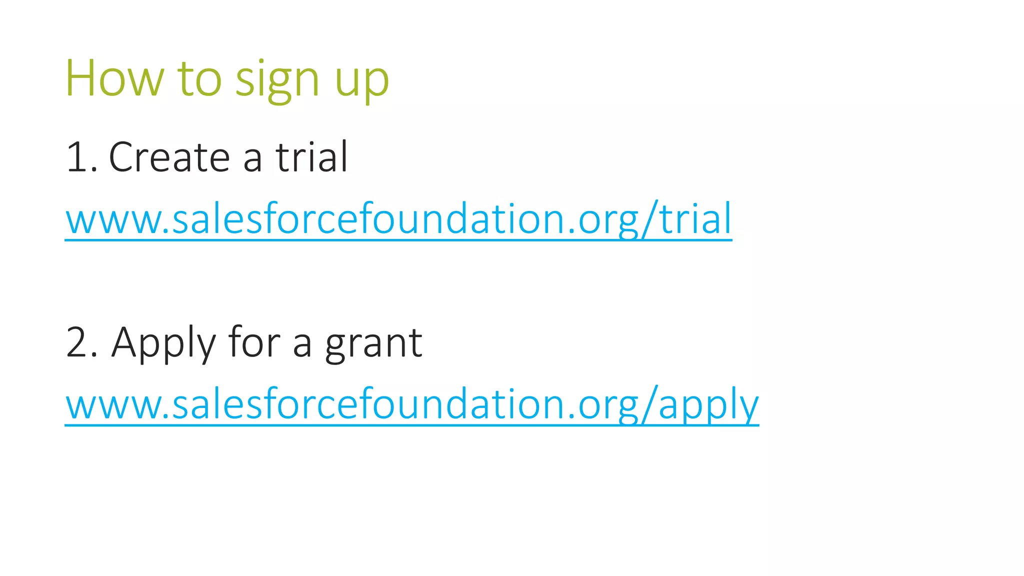 How to sign up 
1. Create a trial 
www.salesforcefoundation.org/trial 
2. Apply for a grant 
www.salesforcefoundation.org/apply 
 