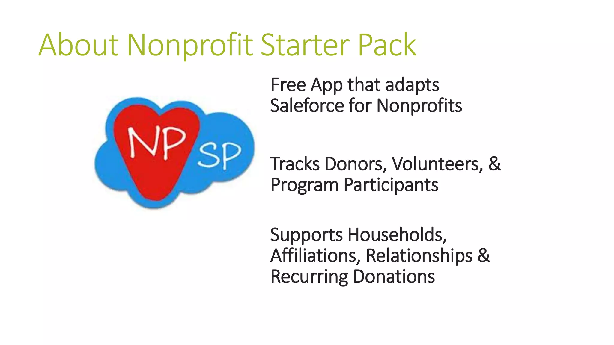 About Nonprofit Starter Pack 
Free App that adapts 
Saleforce for Nonprofits 
Tracks Donors, Volunteers, & 
Program Participants 
Supports Households, 
Affiliations, Relationships & 
Recurring Donations 
 