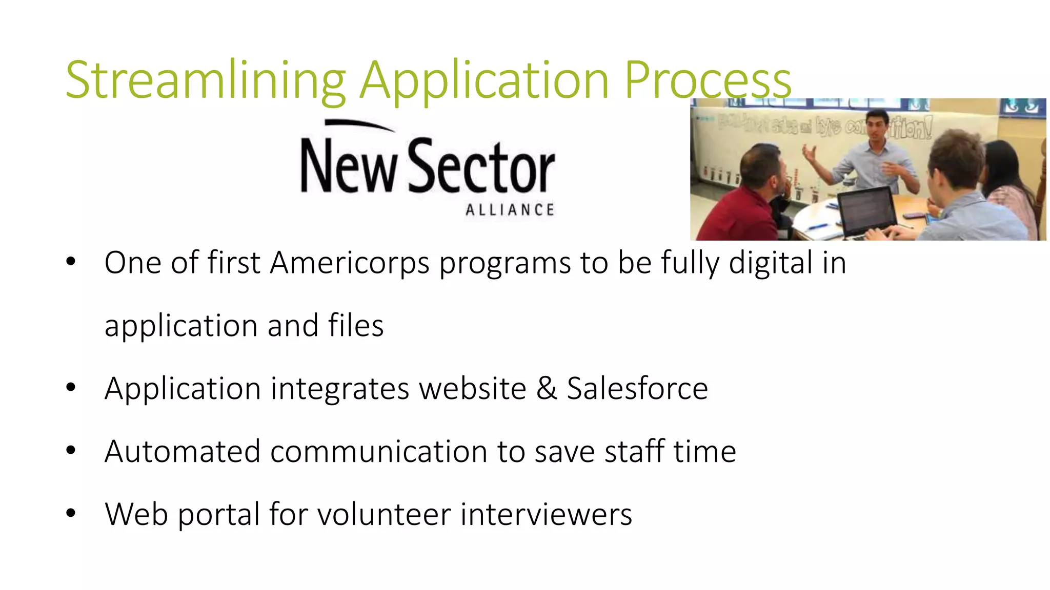 Streamlining Application Process 
• One of first Americorps programs to be fully digital in 
application and files 
• Application integrates website & Salesforce 
• Automated communication to save staff time 
• Web portal for volunteer interviewers 
 
