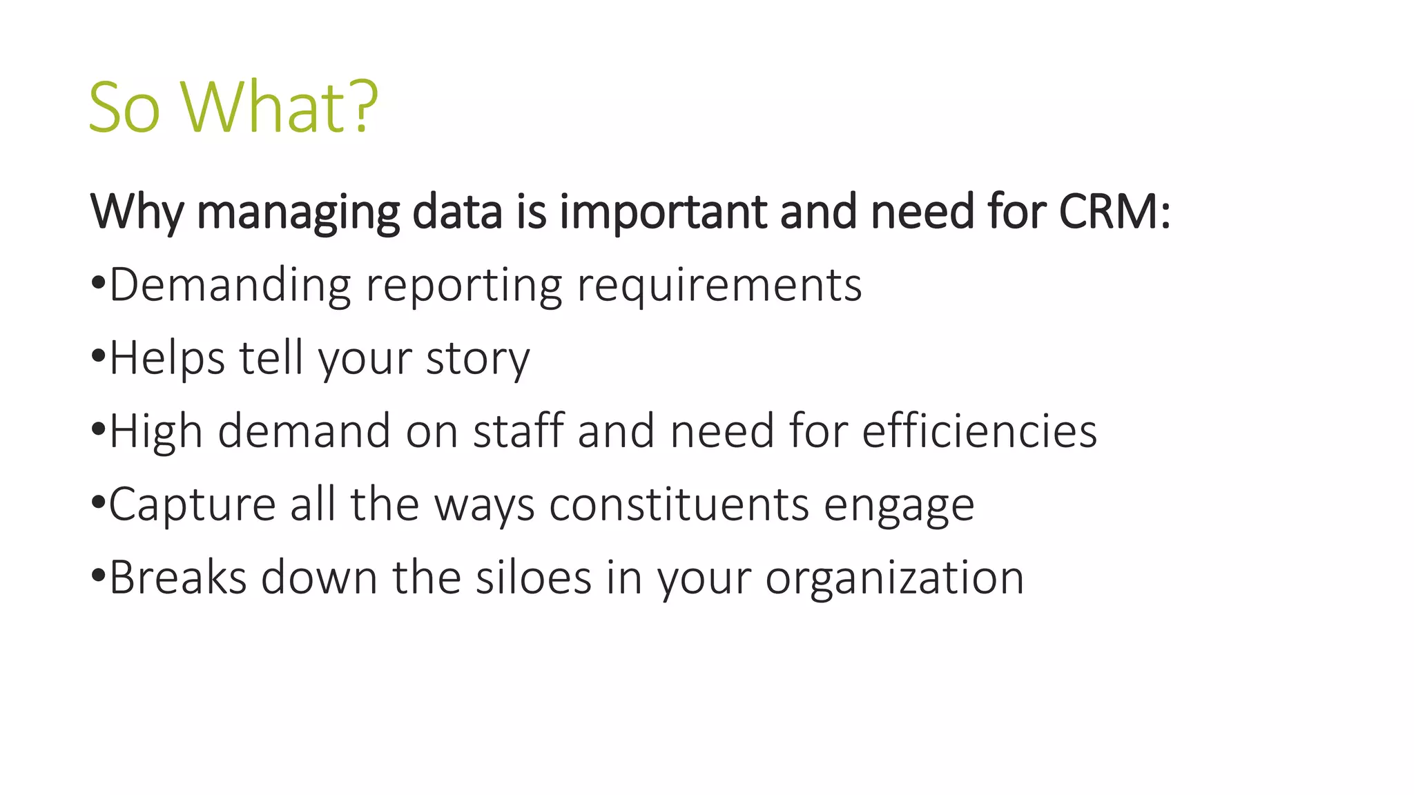 So What? 
Why managing data is important and need for CRM: 
•Demanding reporting requirements 
•Helps tell your story 
•High demand on staff and need for efficiencies 
•Capture all the ways constituents engage 
•Breaks down the siloes in your organization 
 
